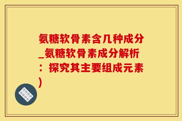 氨糖软骨素含几种成分_氨糖软骨素成分解析：探究其主要组成元素)-第1张图片-氨糖科普网
