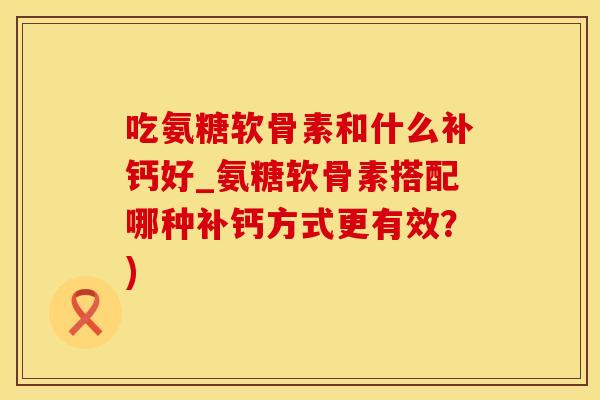 吃氨糖软骨素和什么补钙好_氨糖软骨素搭配哪种补钙方式更有效?)-第1张图片-氨糖科普网 吃氨糖软骨素和什么补钙好_氨糖软骨素搭配哪种补钙方式更有效?)-第1张图片-氨糖科普网