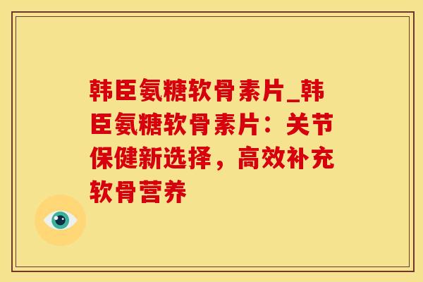 韩臣氨糖软骨素片_韩臣氨糖软骨素片：关节保健新选择，高效补充软骨营养-第1张图片-氨糖科普网
