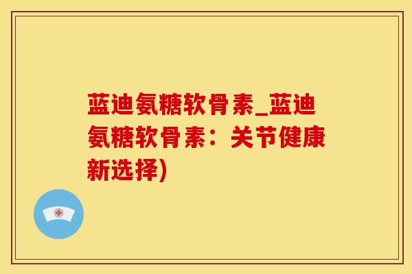 蓝迪氨糖软骨素_蓝迪氨糖软骨素:关节健康新选择)-第1张图片-氨糖科普网 蓝迪氨糖软骨素_蓝迪氨糖软骨素:关节健康新选择)-第1张图片-氨糖科普网