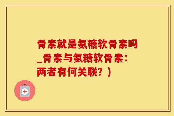 骨素就是氨糖软骨素吗_骨素与氨糖软骨素:两者有何关联?)-第1张图片-氨糖科普网 骨素就是氨糖软骨素吗_骨素与氨糖软骨素:两者有何关联?)-第1张图片-氨糖科普网