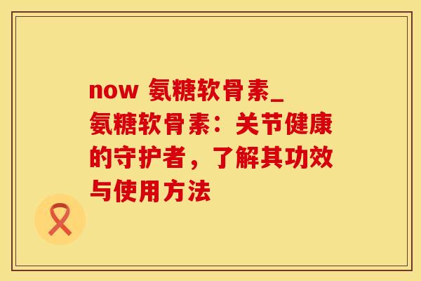 now 氨糖软骨素_氨糖软骨素：关节健康的守护者，了解其功效与使用方法-第1张图片-氨糖科普网