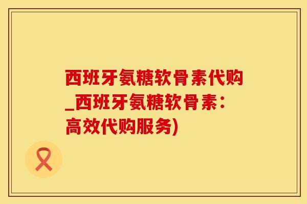 西班牙氨糖软骨素代购_西班牙氨糖软骨素：高效代购服务)-第1张图片-氨糖科普网