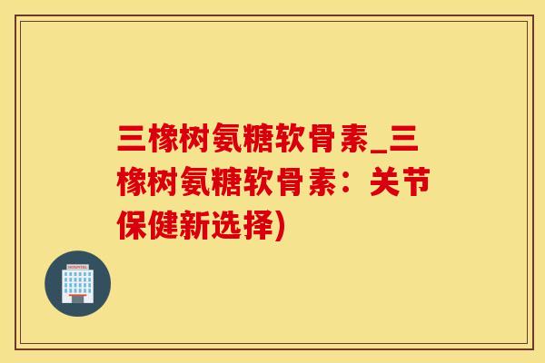 三橡树氨糖软骨素_三橡树氨糖软骨素：关节保健新选择)-第1张图片-氨糖科普网