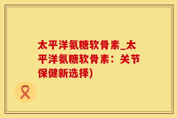 太平洋氨糖软骨素_太平洋氨糖软骨素：关节保健新选择)-第1张图片-氨糖科普网