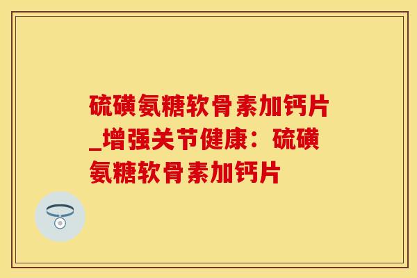 硫磺氨糖软骨素加钙片_增强关节健康：硫磺氨糖软骨素加钙片-第1张图片-氨糖科普网