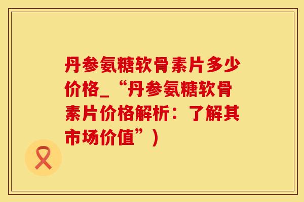 丹参氨糖软骨素片多少价格_“丹参氨糖软骨素片价格解析：了解其市场价值”)-第1张图片-氨糖科普网