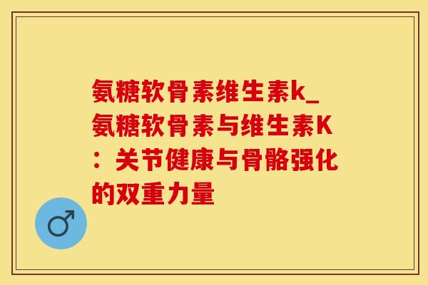 氨糖软骨素维生素k_氨糖软骨素与维生素K:关节健康与骨骼强化的双重力量-第1张图片-氨糖科普网 氨糖软骨素维生素k_氨糖软骨素与维生素K:关节健康与骨骼强化的双重力量-第1张图片-氨糖科普网