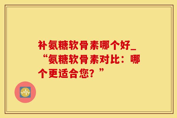 补氨糖软骨素哪个好_“氨糖软骨素对比：哪个更适合您？”-第1张图片-氨糖科普网