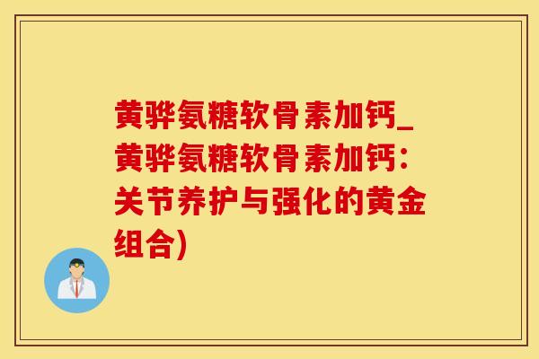 黄骅氨糖软骨素加钙_黄骅氨糖软骨素加钙：关节养护与强化的黄金组合)-第1张图片-氨糖科普网