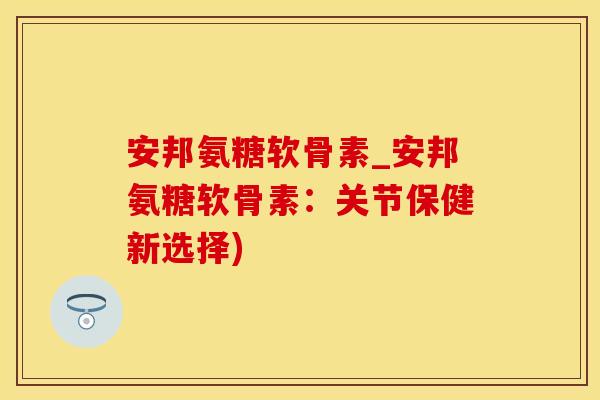 安邦氨糖软骨素_安邦氨糖软骨素：关节保健新选择)-第1张图片-氨糖科普网