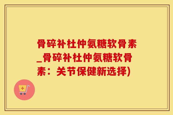 骨碎补杜仲氨糖软骨素_骨碎补杜仲氨糖软骨素：关节保健新选择)-第1张图片-氨糖科普网