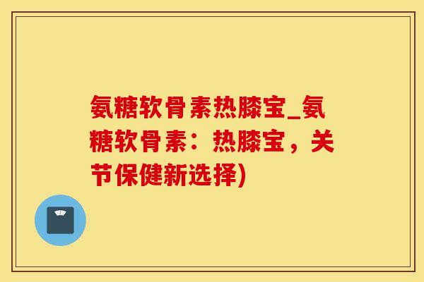 氨糖软骨素热膝宝_氨糖软骨素：热膝宝，关节保健新选择)-第1张图片-氨糖科普网