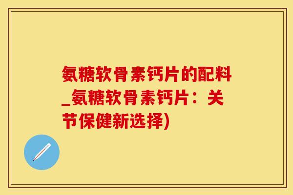 氨糖软骨素钙片的配料_氨糖软骨素钙片：关节保健新选择)-第1张图片-氨糖科普网
