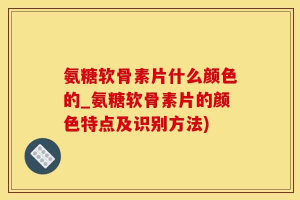 氨糖软骨素片什么颜色的_氨糖软骨素片的颜色特点及识别方法)-第1张图片-氨糖科普网