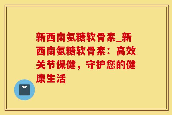 新西南氨糖软骨素_新西南氨糖软骨素：高效关节保健，守护您的健康生活-第1张图片-氨糖科普网