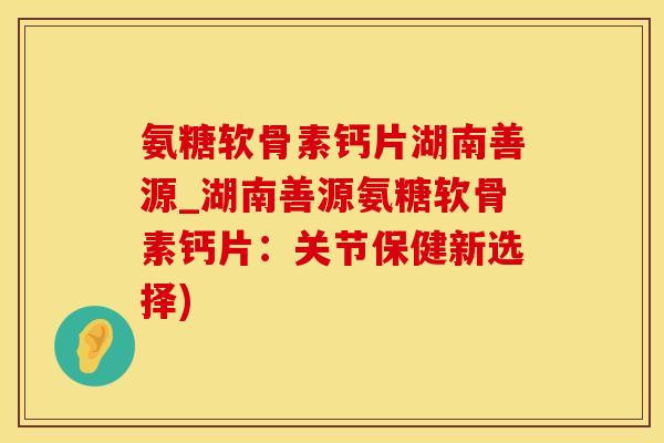 氨糖软骨素钙片湖南善源_湖南善源氨糖软骨素钙片:关节保健新选择)-第1张图片-氨糖科普网 氨糖软骨素钙片湖南善源_湖南善源氨糖软骨素钙片:关节保健新选择)-第1张图片-氨糖科普网