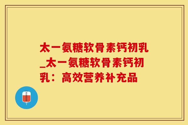 太一氨糖软骨素钙初乳_太一氨糖软骨素钙初乳：高效营养补充品-第1张图片-氨糖科普网
