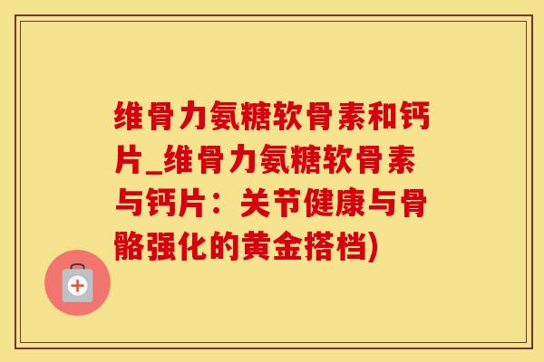 维骨力氨糖软骨素和钙片_维骨力氨糖软骨素与钙片:关节健康与骨骼强化的黄金搭档)-第1张图片-氨糖科普网 维骨力氨糖软骨素和钙片_维骨力氨糖软骨素与钙片:关节健康与骨骼强化的黄金搭档)-第1张图片-氨糖科普网