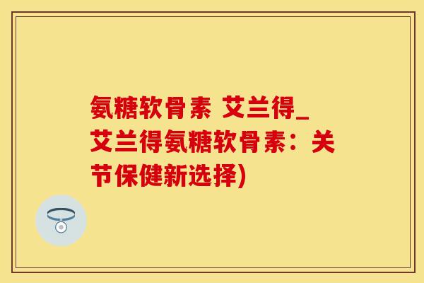 氨糖软骨素 艾兰得_艾兰得氨糖软骨素:关节保健新选择)-第1张图片-氨糖科普网 氨糖软骨素 艾兰得_艾兰得氨糖软骨素:关节保健新选择)-第1张图片-氨糖科普网