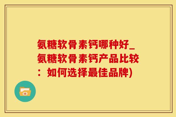 氨糖软骨素钙哪种好_氨糖软骨素钙产品比较：如何选择最佳品牌)-第1张图片-氨糖科普网