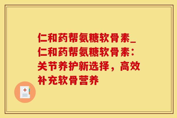 仁和药帮氨糖软骨素_仁和药帮氨糖软骨素：关节养护新选择，高效补充软骨营养-第1张图片-氨糖科普网