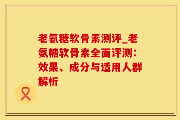 老氨糖软骨素测评_老氨糖软骨素全面评测:效果、成分与适用人群解析-第1张图片-氨糖科普网 老氨糖软骨素测评_老氨糖软骨素全面评测:效果、成分与适用人群解析-第1张图片-氨糖科普网