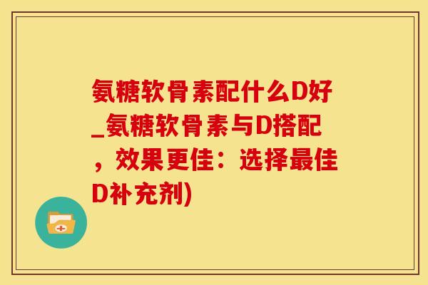 氨糖软骨素配什么D好_氨糖软骨素与D搭配,效果更佳:选择最佳D补充剂)-第1张图片-氨糖科普网 氨糖软骨素配什么D好_氨糖软骨素与D搭配,效果更佳:选择最佳D补充剂)-第1张图片-氨糖科普网