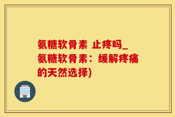 氨糖软骨素 止疼吗_氨糖软骨素：缓解疼痛的天然选择)-第1张图片-氨糖科普网