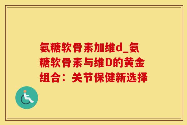 氨糖软骨素加维d_氨糖软骨素与维D的黄金组合:关节保健新选择-第1张图片-氨糖科普网 氨糖软骨素加维d_氨糖软骨素与维D的黄金组合:关节保健新选择-第1张图片-氨糖科普网