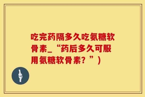 吃完药隔多久吃氨糖软骨素_“药后多久可服用氨糖软骨素?”)-第1张图片-氨糖科普网 吃完药隔多久吃氨糖软骨素_“药后多久可服用氨糖软骨素?”)-第1张图片-氨糖科普网