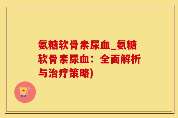氨糖软骨素尿血_氨糖软骨素尿血:全面解析与治疗策略)-第1张图片-氨糖科普网 氨糖软骨素尿血_氨糖软骨素尿血:全面解析与治疗策略)-第1张图片-氨糖科普网