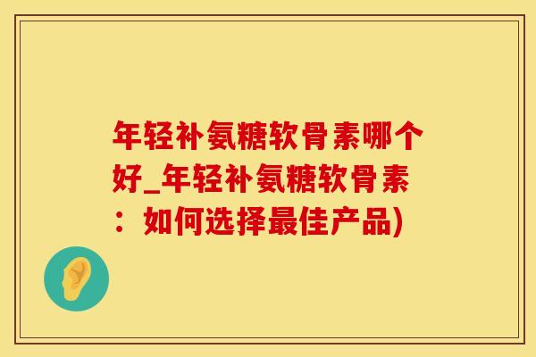年轻补氨糖软骨素哪个好_年轻补氨糖软骨素：如何选择最佳产品)-第1张图片-氨糖科普网