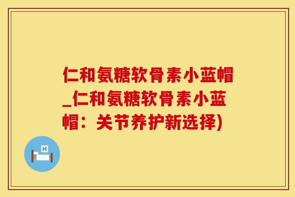 仁和氨糖软骨素小蓝帽_仁和氨糖软骨素小蓝帽：关节养护新选择)-第1张图片-氨糖科普网