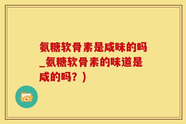 氨糖软骨素是咸味的吗_氨糖软骨素的味道是咸的吗?)-第1张图片-氨糖科普网 氨糖软骨素是咸味的吗_氨糖软骨素的味道是咸的吗?)-第1张图片-氨糖科普网