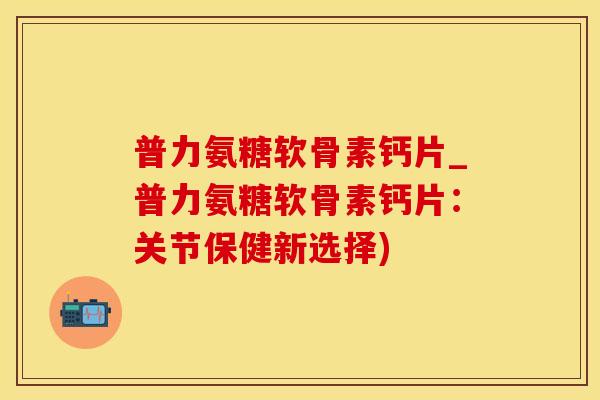 普力氨糖软骨素钙片_普力氨糖软骨素钙片：关节保健新选择)-第1张图片-氨糖科普网