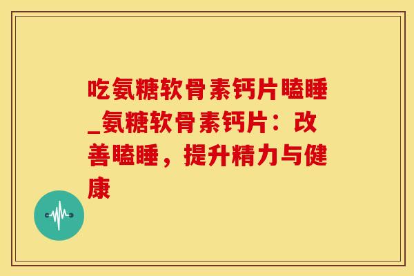 吃氨糖软骨素钙片瞌睡_氨糖软骨素钙片:改善瞌睡,提升精力与健康-第1张图片-氨糖科普网 吃氨糖软骨素钙片瞌睡_氨糖软骨素钙片:改善瞌睡,提升精力与健康-第1张图片-氨糖科普网