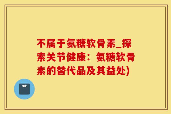 不属于氨糖软骨素_探索关节健康:氨糖软骨素的替代品及其益处)-第1张图片-氨糖科普网 不属于氨糖软骨素_探索关节健康:氨糖软骨素的替代品及其益处)-第1张图片-氨糖科普网