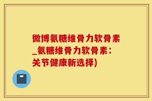 微博氨糖维骨力软骨素_氨糖维骨力软骨素：关节健康新选择)-第1张图片-氨糖科普网