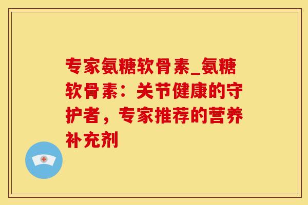专家氨糖软骨素_氨糖软骨素：关节健康的守护者，专家推荐的营养补充剂-第1张图片-氨糖科普网