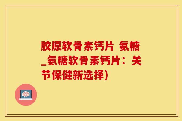 胶原软骨素钙片 氨糖_氨糖软骨素钙片：关节保健新选择)-第1张图片-氨糖科普网