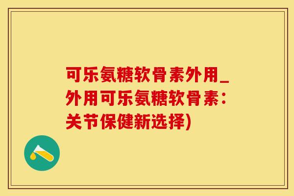 可乐氨糖软骨素外用_外用可乐氨糖软骨素：关节保健新选择)-第1张图片-氨糖科普网
