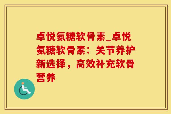 卓悦氨糖软骨素_卓悦氨糖软骨素：关节养护新选择，高效补充软骨营养-第1张图片-氨糖科普网