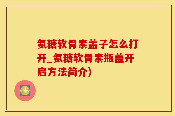 氨糖软骨素盖子怎么打开_氨糖软骨素瓶盖开启方法简介)-第1张图片-氨糖科普网 氨糖软骨素盖子怎么打开_氨糖软骨素瓶盖开启方法简介)-第1张图片-氨糖科普网