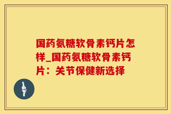 国药氨糖软骨素钙片怎样_国药氨糖软骨素钙片:关节保健新选择-第1张图片-氨糖科普网 国药氨糖软骨素钙片怎样_国药氨糖软骨素钙片:关节保健新选择-第1张图片-氨糖科普网