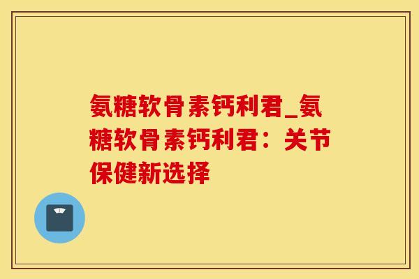 氨糖软骨素钙利君_氨糖软骨素钙利君:关节保健新选择-第1张图片-氨糖科普网 氨糖软骨素钙利君_氨糖软骨素钙利君:关节保健新选择-第1张图片-氨糖科普网