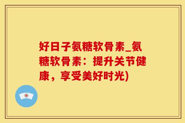 好日子氨糖软骨素_氨糖软骨素:提升关节健康,享受美好时光)-第1张图片-氨糖科普网 好日子氨糖软骨素_氨糖软骨素:提升关节健康,享受美好时光)-第1张图片-氨糖科普网