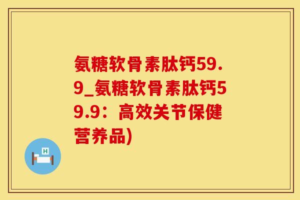 氨糖软骨素肽钙59.9_氨糖软骨素肽钙59.9:高效关节保健营养品)-第1张图片-氨糖科普网 氨糖软骨素肽钙59.9_氨糖软骨素肽钙59.9:高效关节保健营养品)-第1张图片-氨糖科普网