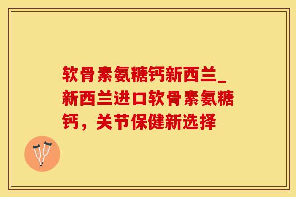 软骨素氨糖钙新西兰_新西兰进口软骨素氨糖钙，关节保健新选择-第1张图片-氨糖科普网