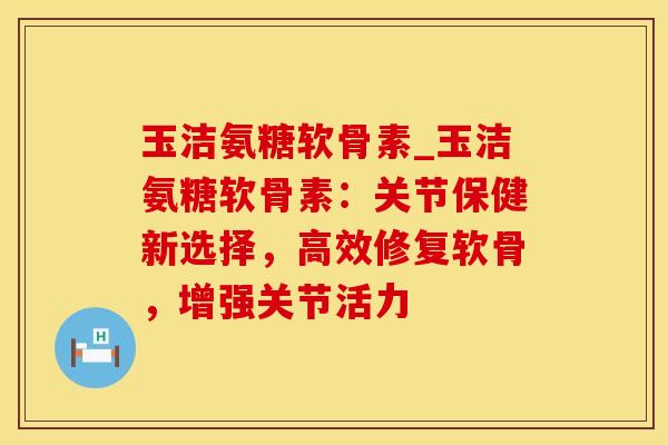 玉洁氨糖软骨素_玉洁氨糖软骨素:关节保健新选择,高效修复软骨,增强关节活力-第1张图片-氨糖科普网 玉洁氨糖软骨素_玉洁氨糖软骨素:关节保健新选择,高效修复软骨,增强关节活力-第1张图片-氨糖科普网